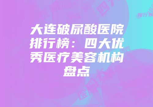 大连破尿酸医院排行榜：四大优秀医疗美容机构盘点