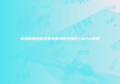 芜湖市玻尿酸注射丰唇术医生排行TOP10揭晓