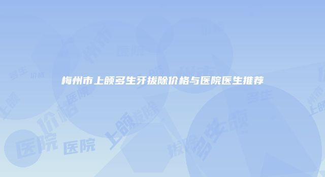 梅州市上颌多生牙拔除价格与医院医生推荐