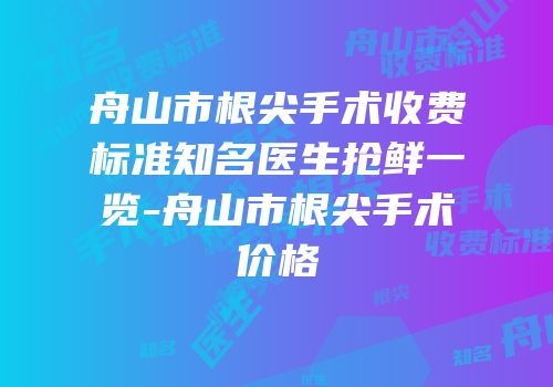 舟山市根尖手术收费标准知名医生抢鲜一览-舟山市根尖手术价格