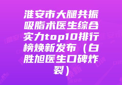 淮安市大腿共振吸脂术医生综合实力top10排行榜焕新发布（白胜旭医生口碑炸裂）