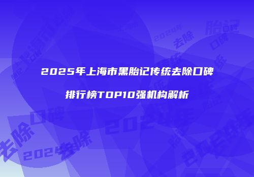 2025年上海市黑胎记传统去除口碑排行榜TOP10强机构解析