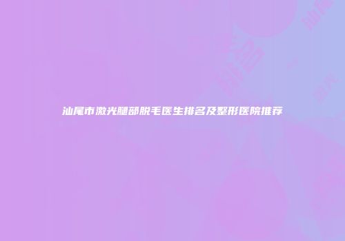 汕尾市激光腿部脱毛医生排名及整形医院推荐