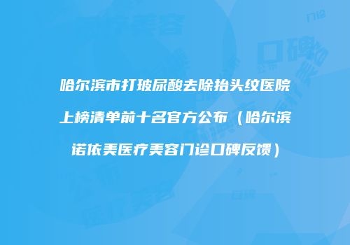 哈尔滨市打玻尿酸去除抬头纹医院上榜清单前十名官方公布（哈尔滨诺依美医疗美容门诊口碑反馈）