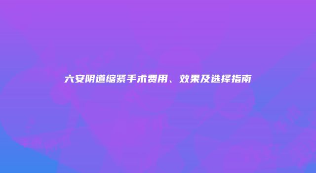 六安阴道缩紧手术费用、效果及选择指南