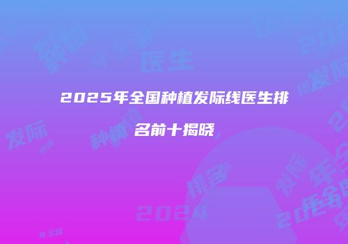 2025年全国种植发际线医生排名前十揭晓