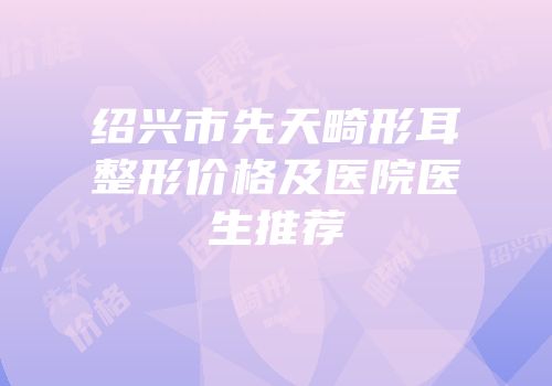 绍兴市先天畸形耳整形价格及医院医生推荐