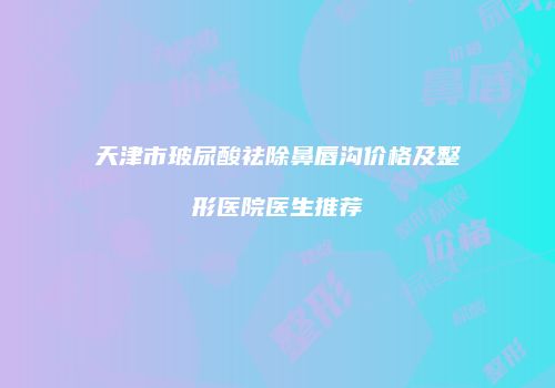天津市玻尿酸祛除鼻唇沟价格及整形医院医生推荐