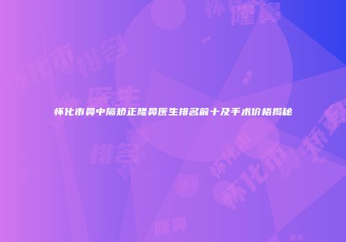 怀化市鼻中隔矫正隆鼻医生排名前十及手术价格揭秘