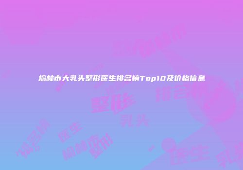 榆林市大乳头整形医生排名榜Top10及价格信息