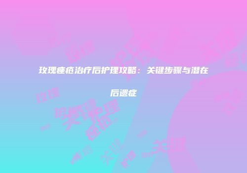 玫瑰痤疮治疗后护理攻略：关键步骤与潜在后遗症