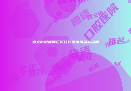 遵义市隐适美正畸口腔医院排名与推荐