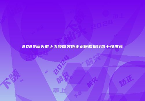 2025汕头市上下颌前突矫正术医院排行前十强推荐