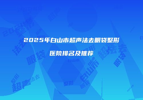 2025年白山市超声法去眼袋整形医院排名及推荐