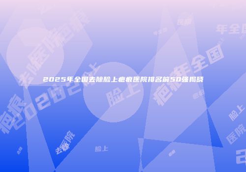 2025年全国去除脸上疤痕医院排名前50强揭晓
