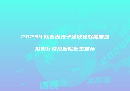 2025年陕西省光子嫩肤祛除黑眼圈价格行情及医院医生推荐