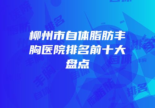 柳州市自体脂肪丰胸医院排名前十大盘点