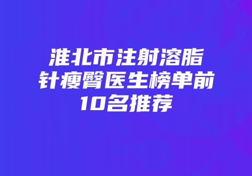 淮北市注射溶脂针瘦臀医生榜单前10名推荐