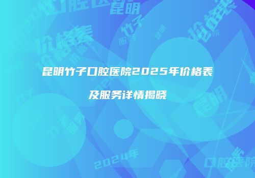 昆明竹子口腔医院2025年价格表及服务详情揭晓