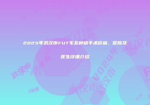 2025年武汉市FUT毛发种植手术价格、医院及医生详细介绍