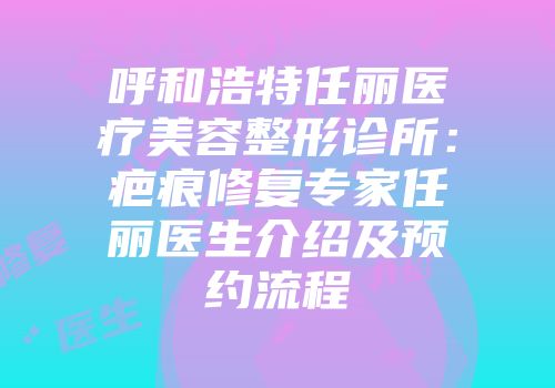 呼和浩特任丽医疗美容整形诊所：疤痕修复专家任丽医生介绍及预约流程