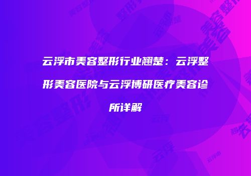 云浮市美容整形行业翘楚：云浮整形美容医院与云浮博研医疗美容诊所详解