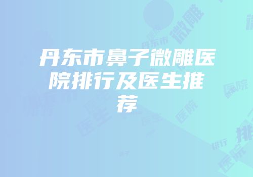 丹东市鼻子微雕医院排行及医生推荐