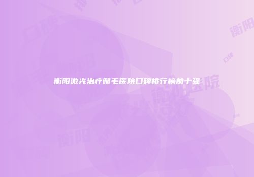 衡阳激光治疗腿毛医院口碑排行榜前十强