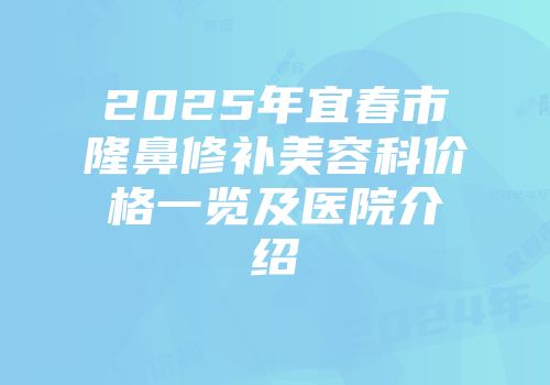 2025年宜春市隆鼻修补美容科价格一览及医院介绍