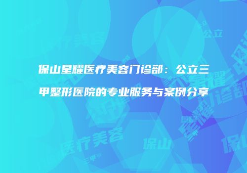 保山星耀医疗美容门诊部：公立三甲整形医院的专业服务与案例分享