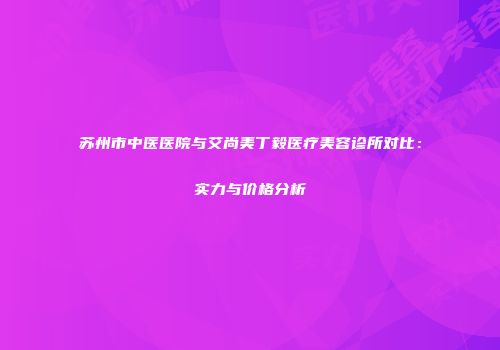 苏州市中医医院与艾尚美丁毅医疗美容诊所对比：实力与价格分析