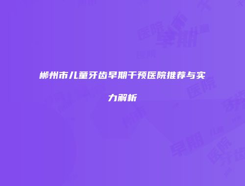 郴州市儿童牙齿早期干预医院推荐与实力解析