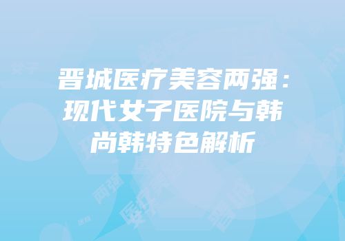 晋城医疗美容两强：现代女子医院与韩尚韩特色解析