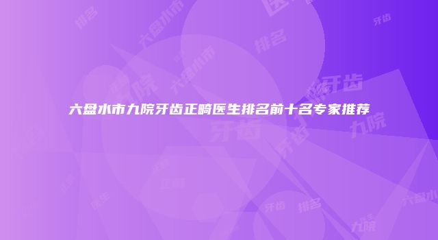 六盘水市九院牙齿正畸医生排名前十名专家推荐