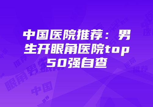 中国医院推荐：男生开眼角医院top50强自查
