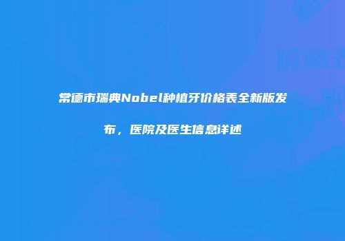 常德市瑞典Nobel种植牙价格表全新版发布，医院及医生信息详述