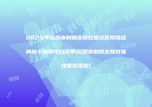 2025年松原市射频去除妊娠纹医院排名榜前十强测评白名单(松原市射频去除妊娠纹整形医院)