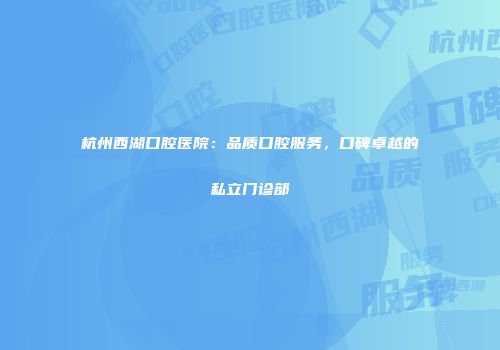 杭州西湖口腔医院：品质口腔服务，口碑卓越的私立门诊部
