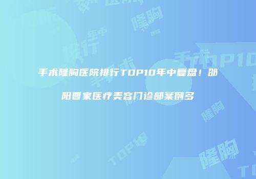 手术隆胸医院排行TOP10年中复盘！邵阳曹家医疗美容门诊部案例多