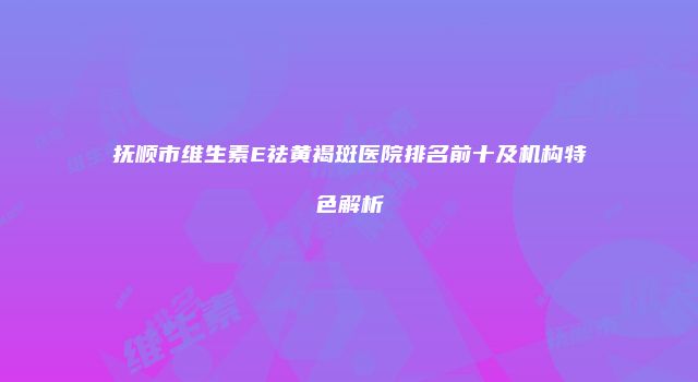 抚顺市维生素E祛黄褐斑医院排名前十及机构特色解析