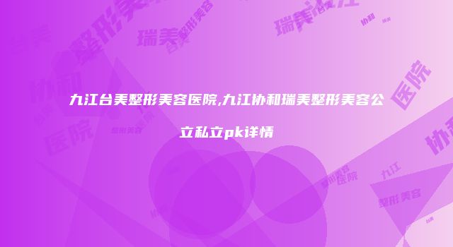 九江台美整形美容医院,九江协和瑞美整形美容公立私立pk详情