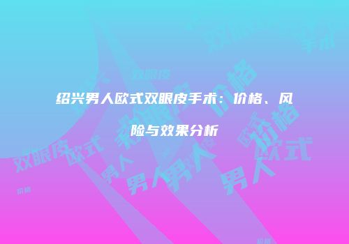 绍兴男人欧式双眼皮手术：价格、风险与效果分析