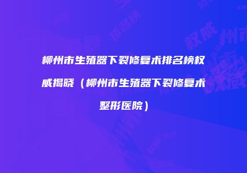 柳州市生殖器下裂修复术排名榜权威揭晓（柳州市生殖器下裂修复术整形医院）