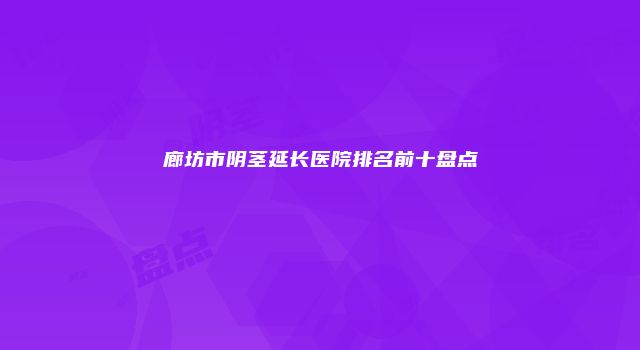 廊坊市阴茎延长医院排名前十盘点