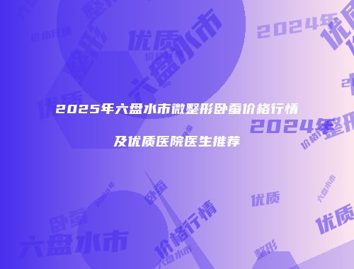 2025年六盘水市微整形卧蚕价格行情及优质医院医生推荐
