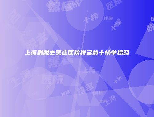 上海剥脱去黑痣医院排名前十榜单揭晓