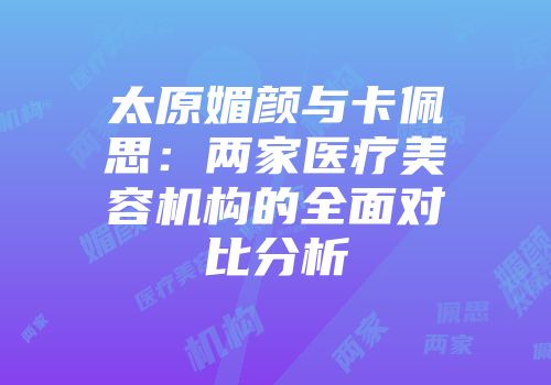 太原媚颜与卡佩思：两家医疗美容机构的全面对比分析