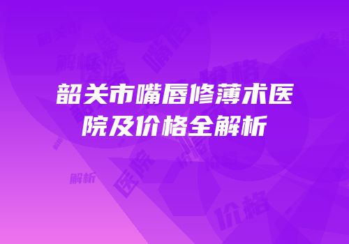 韶关市嘴唇修薄术医院及价格全解析