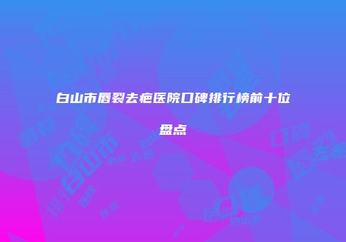 白山市唇裂去疤医院口碑排行榜前十位盘点