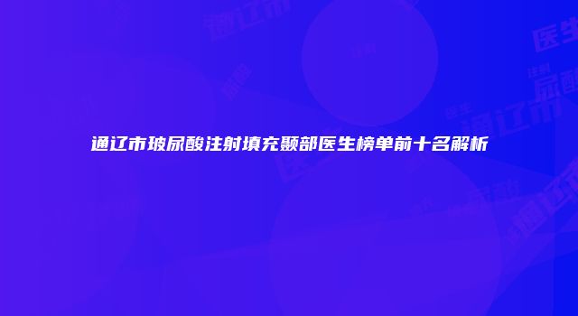 通辽市玻尿酸注射填充颞部医生榜单前十名解析